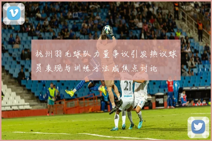 杭州羽毛球队力量争议引发热议球员表现与训练方法成焦点讨论