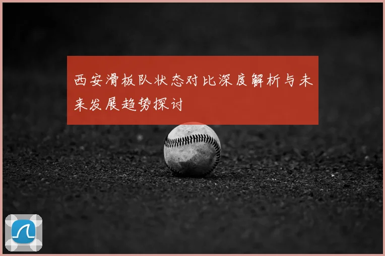 西安滑板队状态对比深度解析与未来发展趋势探讨