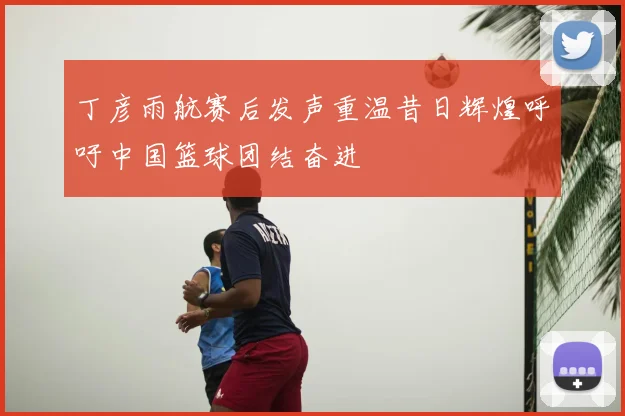 丁彦雨航赛后发声重温昔日辉煌呼吁中国篮球团结奋进