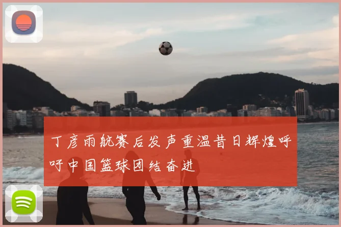 丁彦雨航赛后发声重温昔日辉煌呼吁中国篮球团结奋进