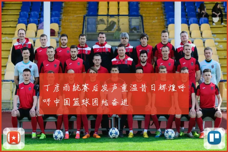 丁彦雨航赛后发声重温昔日辉煌呼吁中国篮球团结奋进