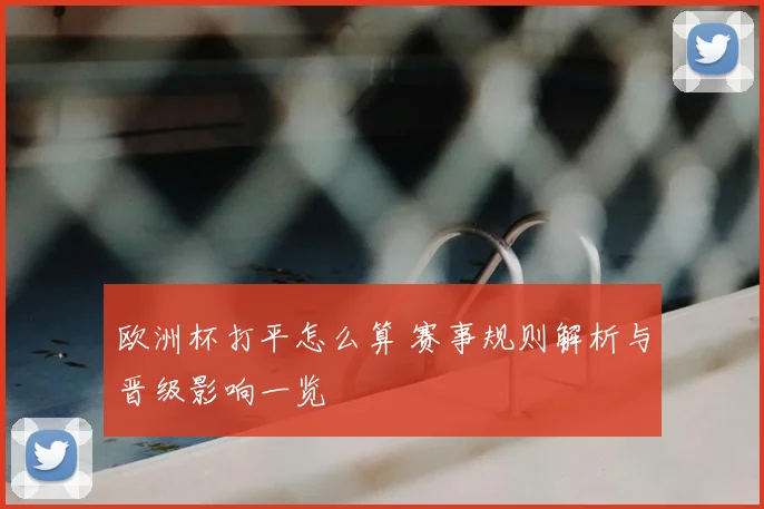 欧洲杯打平怎么算 赛事规则解析与晋级影响一览
