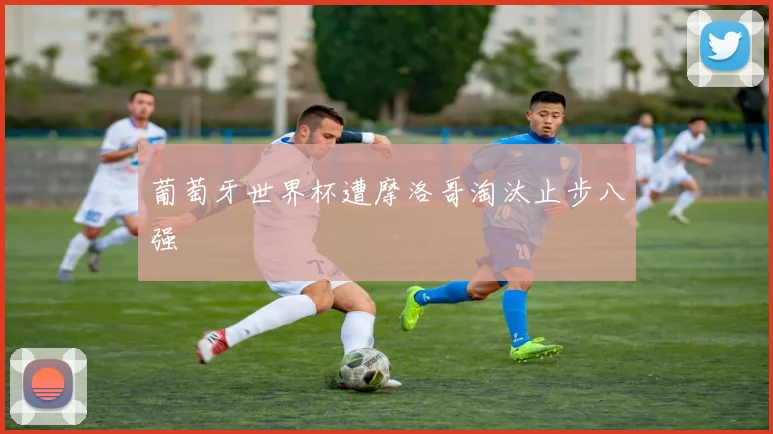 葡萄牙世界杯遭摩洛哥淘汰止步八强