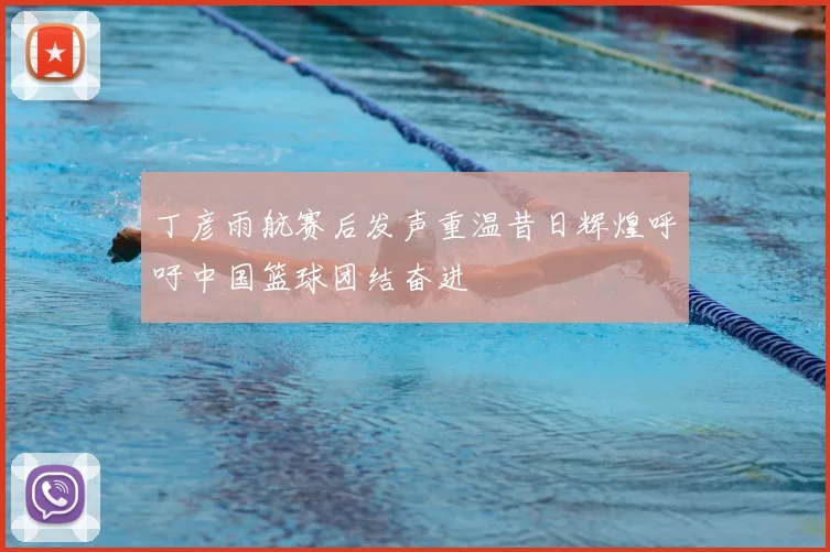 丁彦雨航赛后发声重温昔日辉煌呼吁中国篮球团结奋进