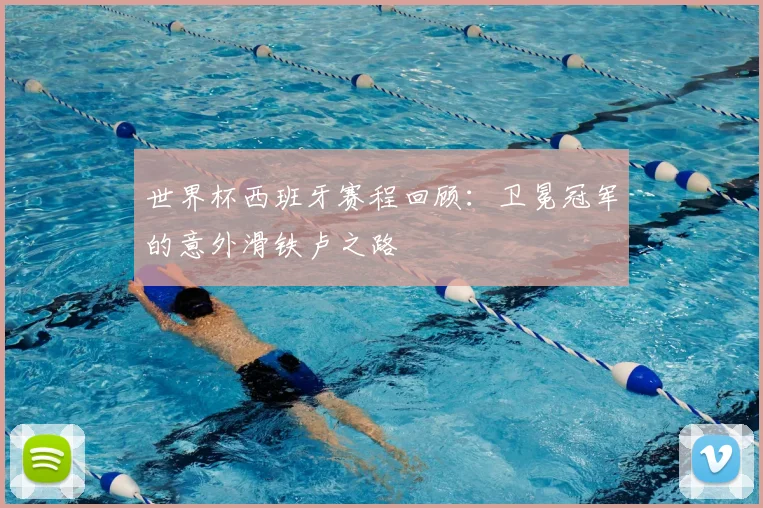 世界杯西班牙赛程回顾:卫冕冠军的意外滑铁卢之路