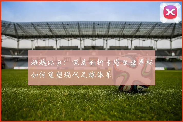 超越比分:深度剖析卡塔尔世界杯如何重塑现代足球体系