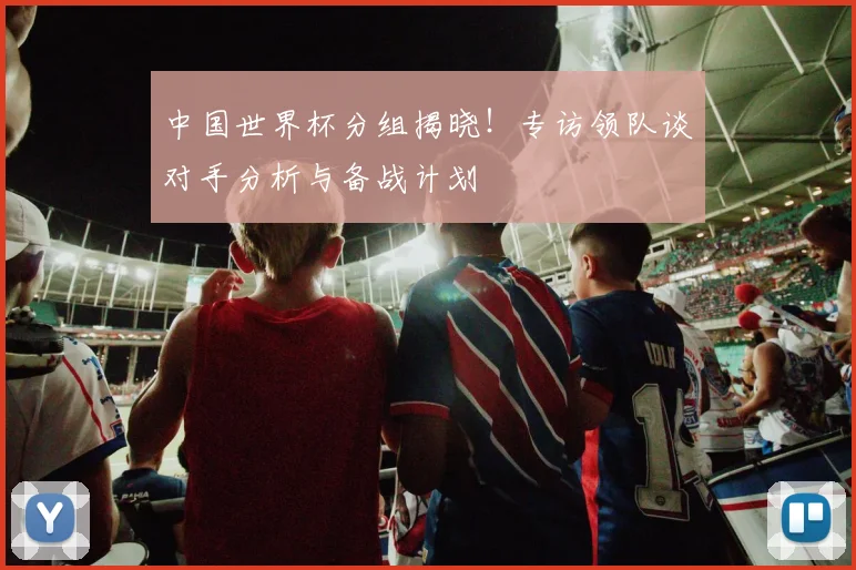 中国世界杯分组揭晓!专访领队谈对手分析与备战计划