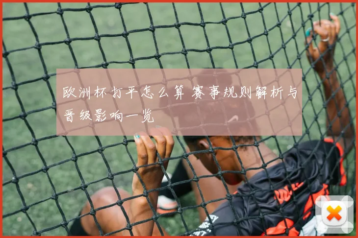 欧洲杯打平怎么算 赛事规则解析与晋级影响一览