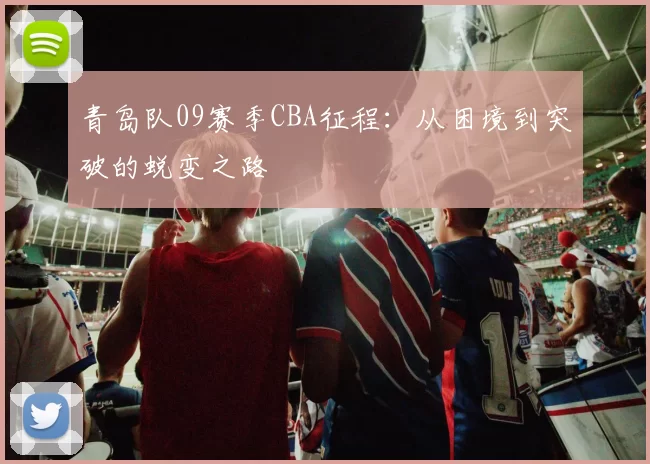 青岛队09赛季CBA征程：从困境到突破的蜕变之路