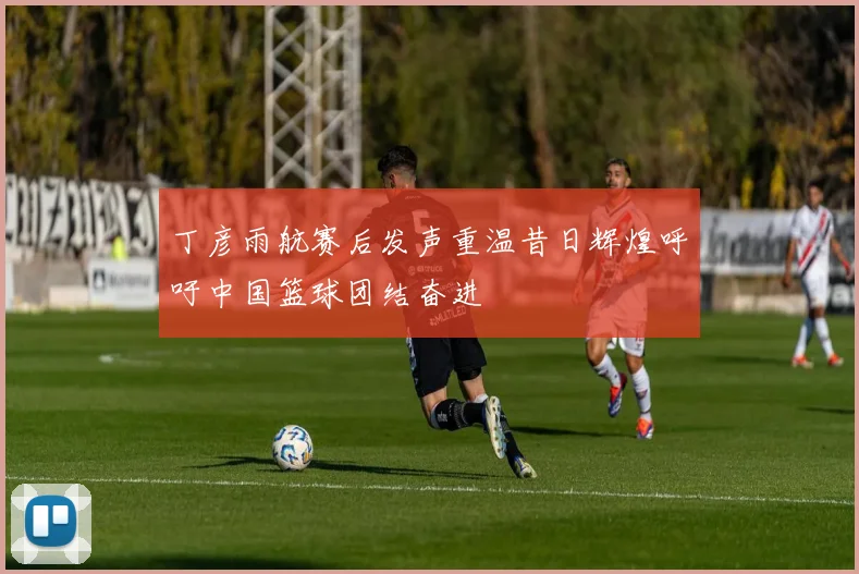 丁彦雨航赛后发声重温昔日辉煌呼吁中国篮球团结奋进