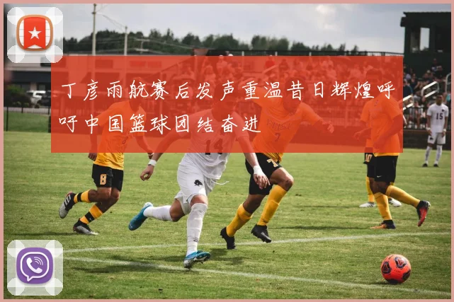 丁彦雨航赛后发声重温昔日辉煌呼吁中国篮球团结奋进