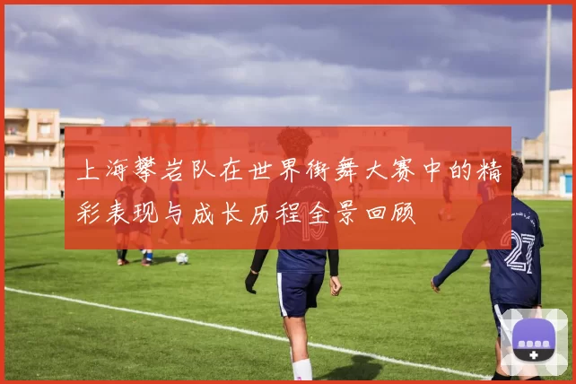 上海攀岩队在世界街舞大赛中的精彩表现与成长历程全景回顾