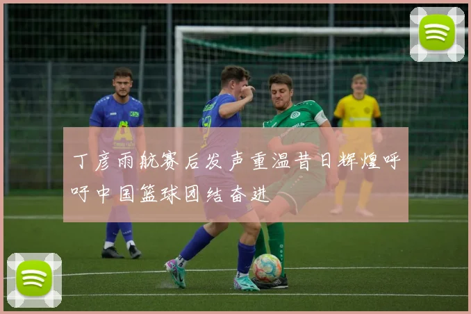丁彦雨航赛后发声重温昔日辉煌呼吁中国篮球团结奋进