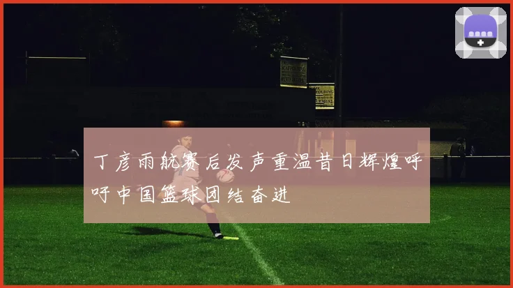丁彦雨航赛后发声重温昔日辉煌呼吁中国篮球团结奋进