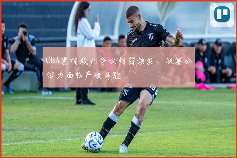 CBA黑哨裁判争议判罚频发，联赛公信力面临严峻考验