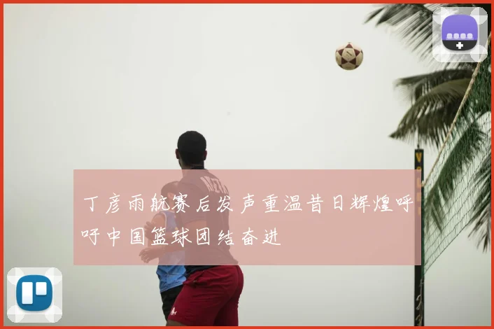 丁彦雨航赛后发声重温昔日辉煌呼吁中国篮球团结奋进