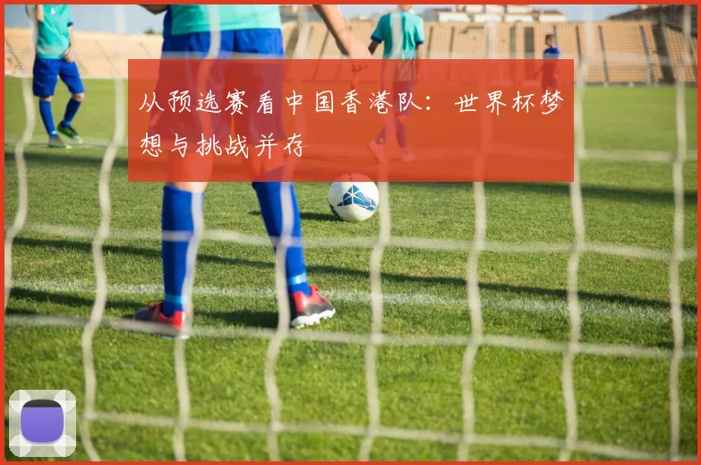 从预选赛看中国香港队:世界杯梦想与挑战并存