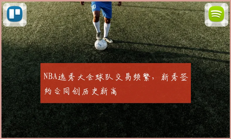 NBA选秀大会球队交易频繁,新秀签约合同创历史新高