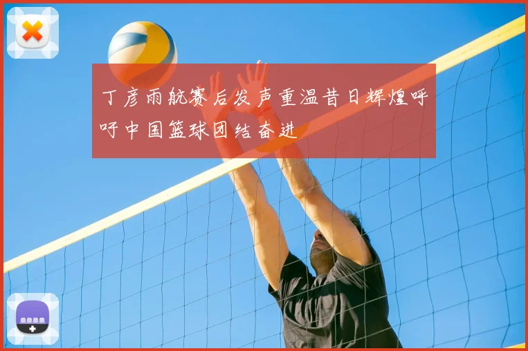 丁彦雨航赛后发声重温昔日辉煌呼吁中国篮球团结奋进