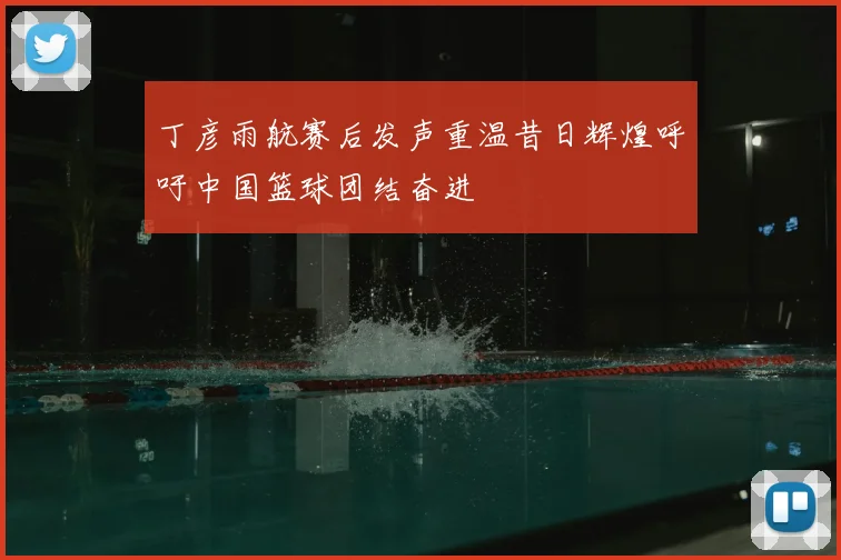 丁彦雨航赛后发声重温昔日辉煌呼吁中国篮球团结奋进