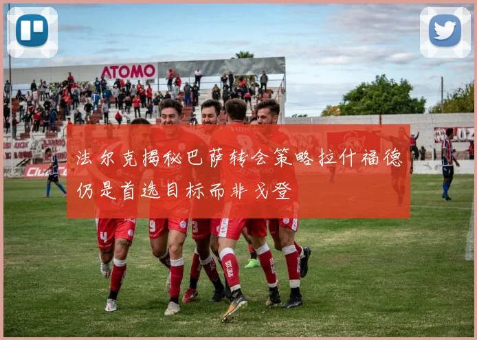 法尔克揭秘巴萨转会策略拉什福德仍是首选目标而非戈登