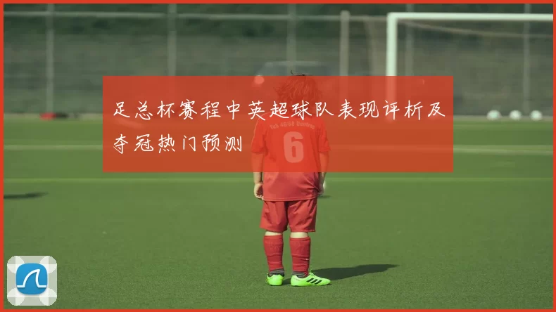 足总杯赛程中英超球队表现评析及夺冠热门预测