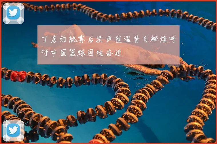 丁彦雨航赛后发声重温昔日辉煌呼吁中国篮球团结奋进