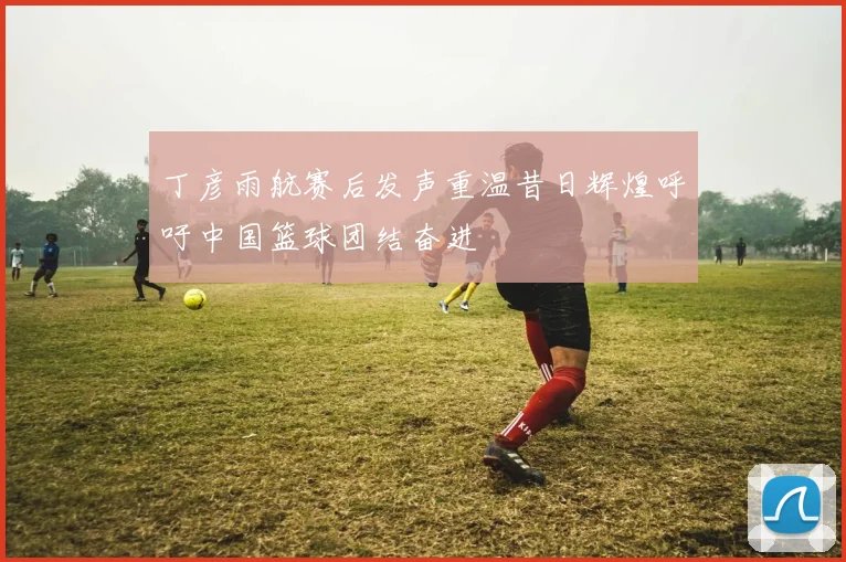 丁彦雨航赛后发声重温昔日辉煌呼吁中国篮球团结奋进