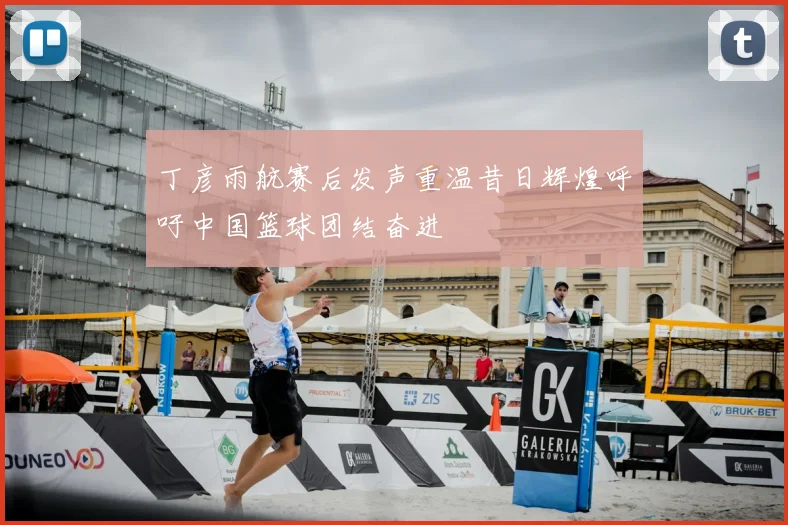 丁彦雨航赛后发声重温昔日辉煌呼吁中国篮球团结奋进
