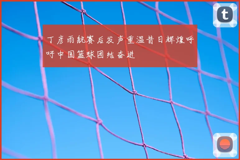 丁彦雨航赛后发声重温昔日辉煌呼吁中国篮球团结奋进