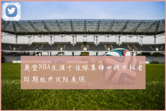 奥登NBA生涯十佳球集锦回顾开拓者时期经典攻防表现