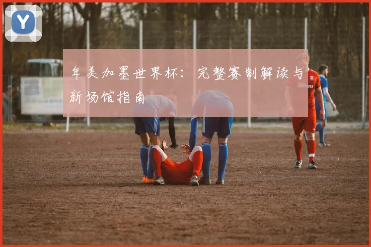 年美加墨世界杯:完整赛制解读与新场馆指南