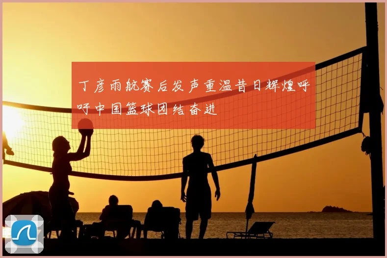 丁彦雨航赛后发声重温昔日辉煌呼吁中国篮球团结奋进