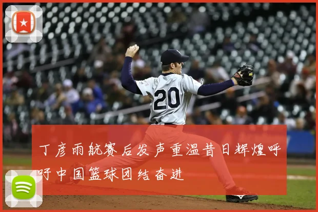 丁彦雨航赛后发声重温昔日辉煌呼吁中国篮球团结奋进