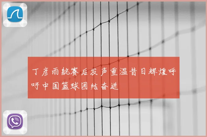 丁彦雨航赛后发声重温昔日辉煌呼吁中国篮球团结奋进
