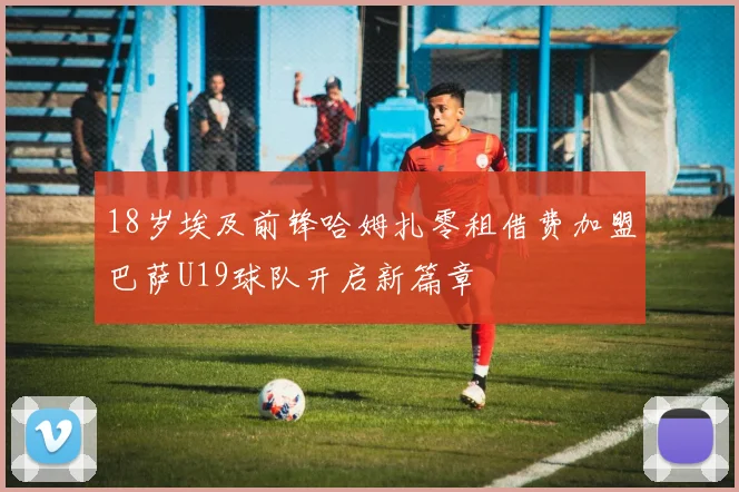 18岁埃及前锋哈姆扎零租借费加盟巴萨U19球队开启新篇章