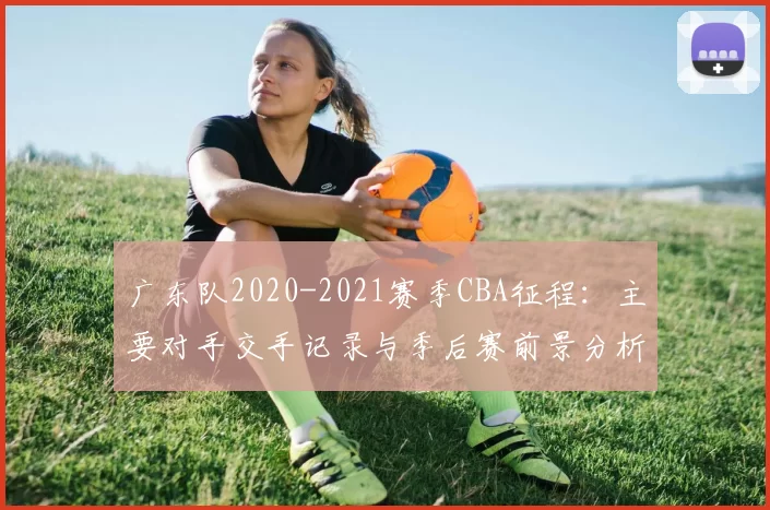 广东队2020-2021赛季CBA征程：主要对手交手记录与季后赛前景分析