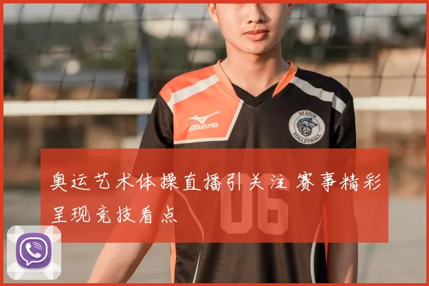 奥运艺术体操直播引关注 赛事精彩呈现竞技看点