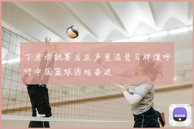 丁彦雨航赛后发声重温昔日辉煌呼吁中国篮球团结奋进