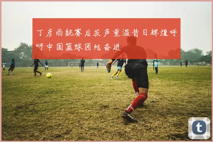 丁彦雨航赛后发声重温昔日辉煌呼吁中国篮球团结奋进