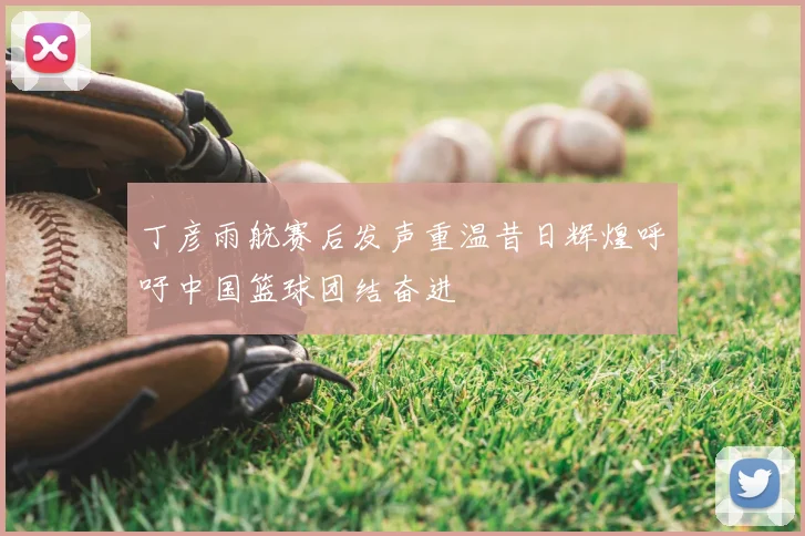 丁彦雨航赛后发声重温昔日辉煌呼吁中国篮球团结奋进
