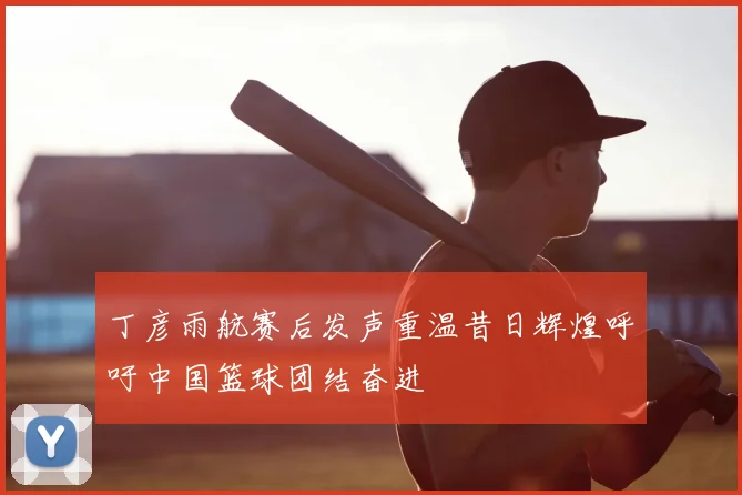 丁彦雨航赛后发声重温昔日辉煌呼吁中国篮球团结奋进