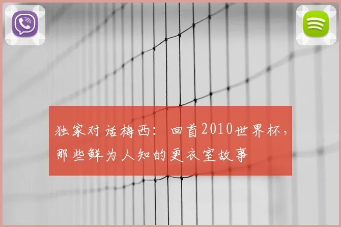 独家对话梅西:回首2010世界杯,那些鲜为人知的更衣室故事