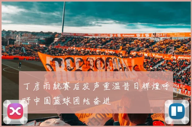 丁彦雨航赛后发声重温昔日辉煌呼吁中国篮球团结奋进
