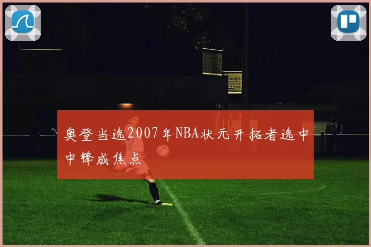 奥登当选2007年NBA状元开拓者选中中锋成焦点