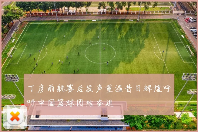 丁彦雨航赛后发声重温昔日辉煌呼吁中国篮球团结奋进