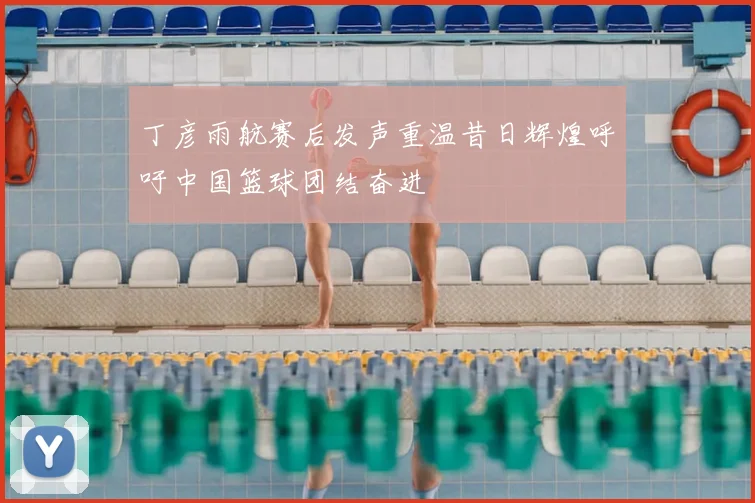丁彦雨航赛后发声重温昔日辉煌呼吁中国篮球团结奋进