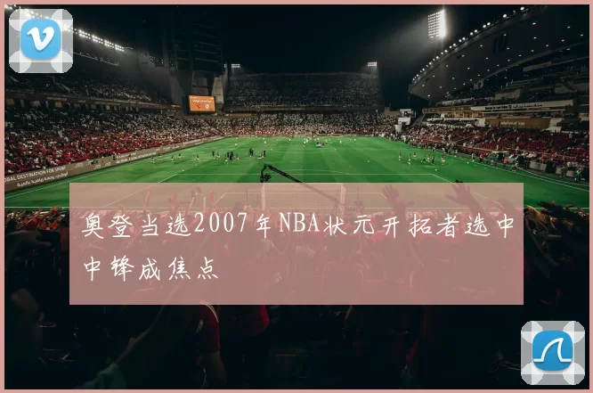 奥登当选2007年NBA状元开拓者选中中锋成焦点