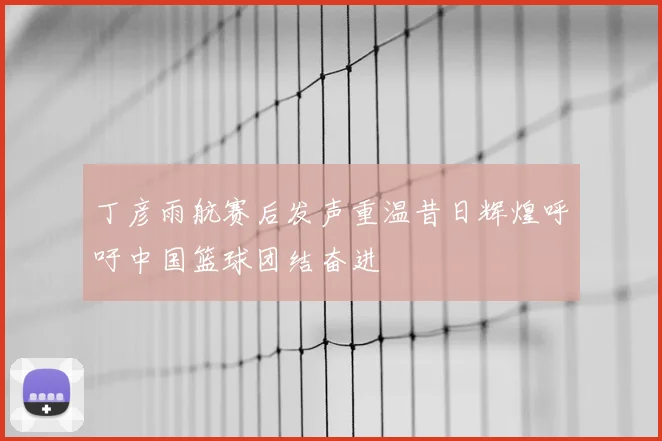 丁彦雨航赛后发声重温昔日辉煌呼吁中国篮球团结奋进
