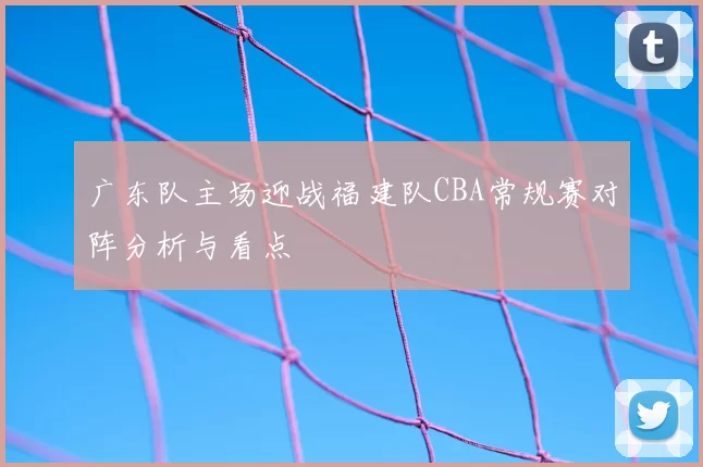 广东队主场迎战福建队CBA常规赛对阵分析与看点